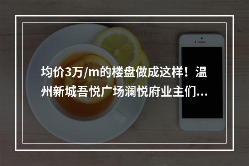 均价3万/m的楼盘做成这样！温州新城吾悦广场澜悦府业主们炸了！