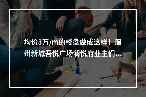 均价3万/m的楼盘做成这样！温州新城吾悦广场澜悦府业主们炸了！