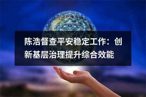 陈浩督查平安稳定工作：创新基层治理提升综合效能
