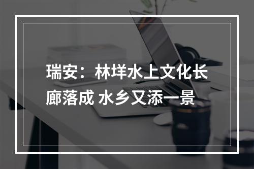 瑞安：林垟水上文化长廊落成 水乡又添一景