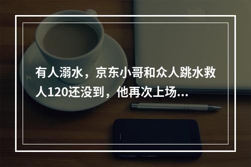 有人溺水，京东小哥和众人跳水救人120还没到，他再次上场作心肺复苏
