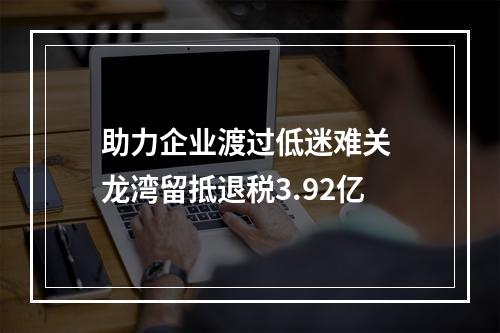 助力企业渡过低迷难关 龙湾留抵退税3.92亿