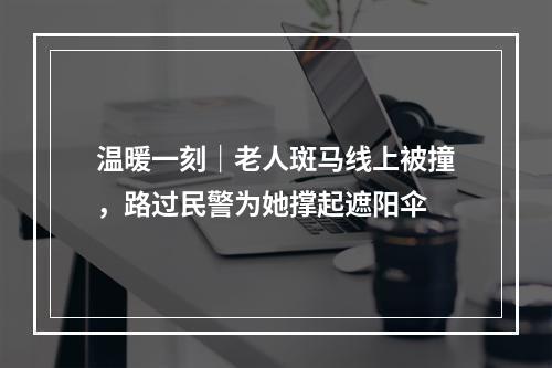 温暖一刻｜老人斑马线上被撞，路过民警为她撑起遮阳伞