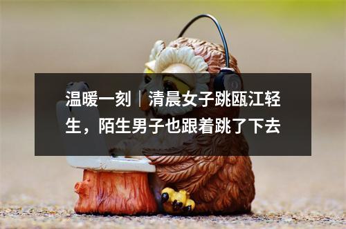 温暖一刻｜清晨女子跳瓯江轻生，陌生男子也跟着跳了下去