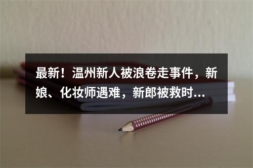 最新！温州新人被浪卷走事件，新娘、化妆师遇难，新郎被救时紧抱新娘…男摄影师仍失联