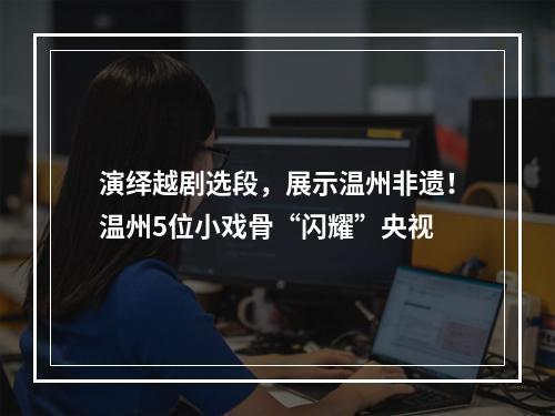 演绎越剧选段，展示温州非遗！温州5位小戏骨“闪耀”央视