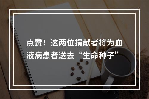点赞！这两位捐献者将为血液病患者送去“生命种子”
