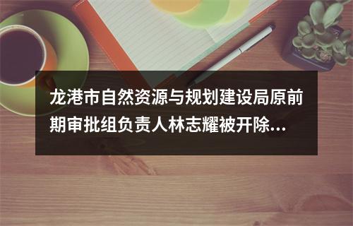 龙港市自然资源与规划建设局原前期审批组负责人林志耀被开除党籍、开除公职