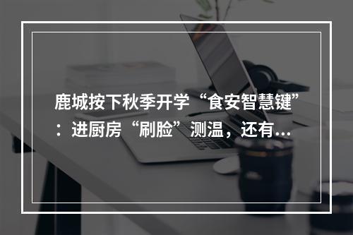 鹿城按下秋季开学“食安智慧键”：进厨房“刷脸”测温，还有“AI管理员”入驻