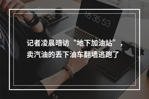 记者凌晨暗访“地下加油站”，卖汽油的丢下油车翻墙逃跑了