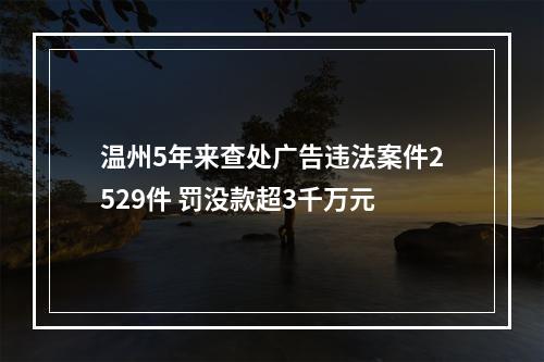 温州5年来查处广告违法案件2529件 罚没款超3千万元