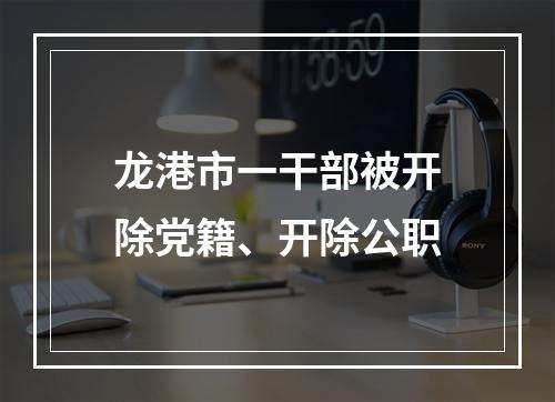 龙港市一干部被开除党籍、开除公职