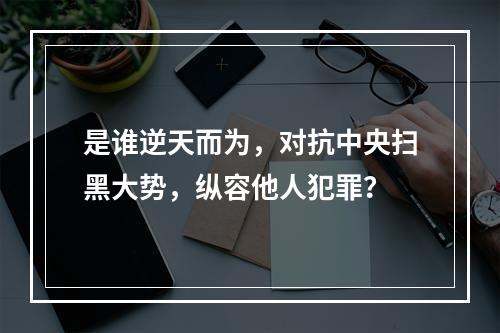 是谁逆天而为，对抗中央扫黑大势，纵容他人犯罪？