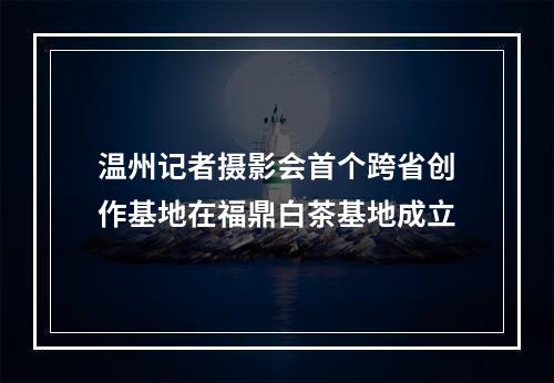 温州记者摄影会首个跨省创作基地在福鼎白茶基地成立