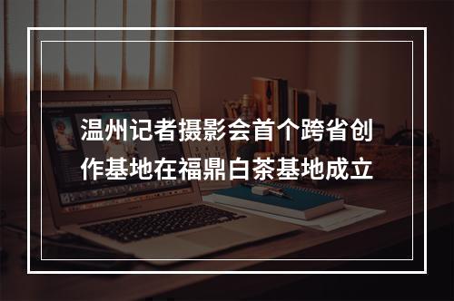 温州记者摄影会首个跨省创作基地在福鼎白茶基地成立