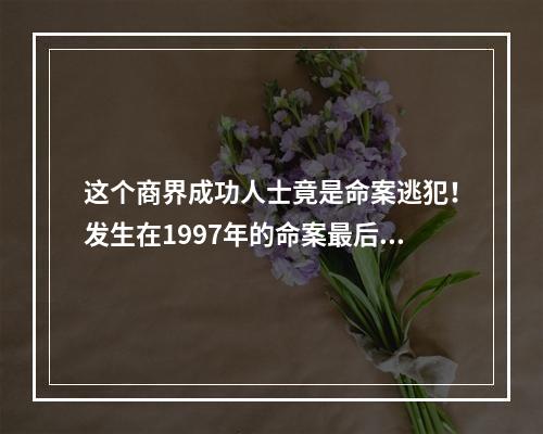 这个商界成功人士竟是命案逃犯！发生在1997年的命案最后一名凶手落网