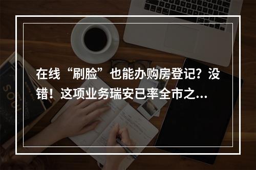 在线“刷脸”也能办购房登记？没错！这项业务瑞安已率全市之先推出