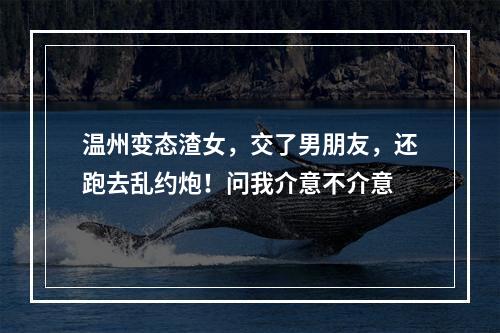 温州变态渣女，交了男朋友，还跑去乱约炮！问我介意不介意