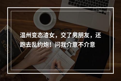 温州变态渣女，交了男朋友，还跑去乱约炮！问我介意不介意