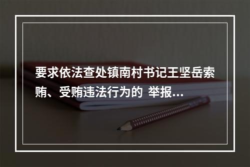 要求依法查处镇南村书记王坚岳索贿、受贿违法行为的  举报信