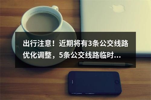 出行注意！近期将有3条公交线路优化调整，5条公交线路临时调整→