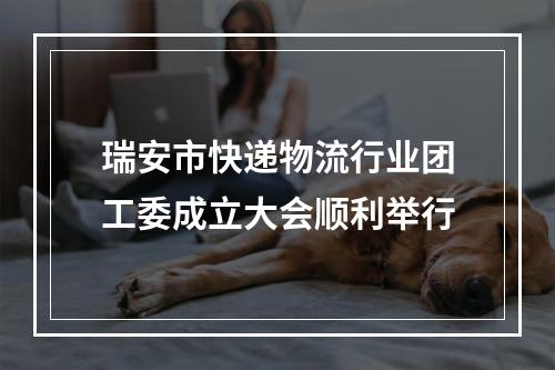 瑞安市快递物流行业团工委成立大会顺利举行