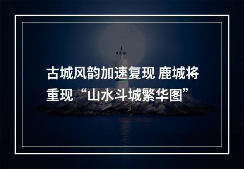 古城风韵加速复现 鹿城将重现“山水斗城繁华图”