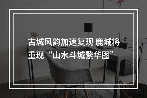 古城风韵加速复现 鹿城将重现“山水斗城繁华图”
