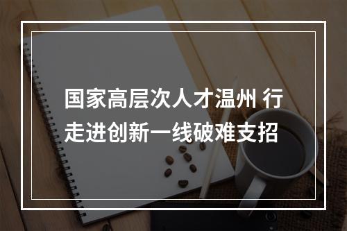 国家高层次人才温州 行走进创新一线破难支招
