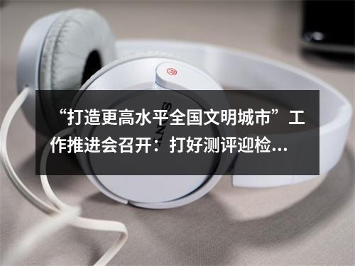“打造更高水平全国文明城市”工作推进会召开：打好测评迎检攻坚战，确保高分夺取...