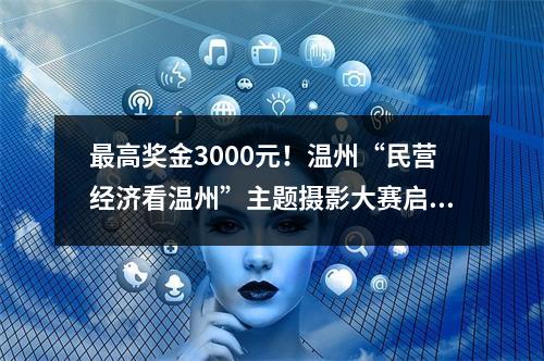 最高奖金3000元！温州“民营经济看温州”主题摄影大赛启动！