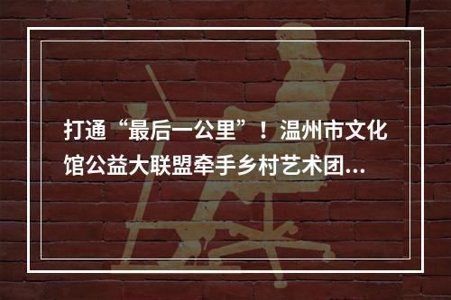 打通“最后一公里”！温州市文化馆公益大联盟牵手乡村艺术团活动走进泰顺