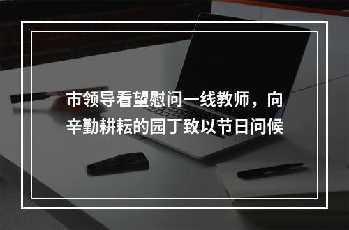 市领导看望慰问一线教师，向辛勤耕耘的园丁致以节日问候