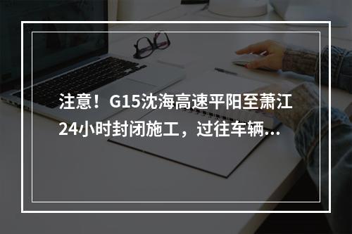 注意！G15沈海高速平阳至萧江24小时封闭施工，过往车辆注意绕行