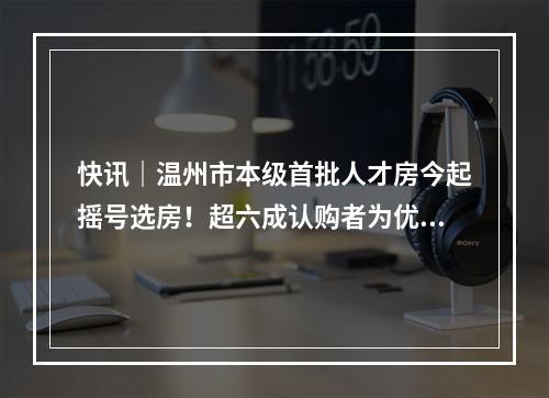 快讯｜温州市本级首批人才房今起摇号选房！超六成认购者为优秀本科生