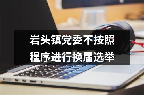 岩头镇党委不按照程序进行换届选举