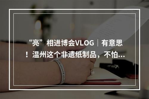 “亮”相进博会VLOG｜有意思！温州这个非遗纸制品，不怕水