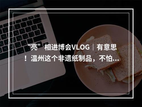 “亮”相进博会VLOG｜有意思！温州这个非遗纸制品，不怕水
