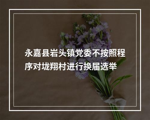 永嘉县岩头镇党委不按照程序对垅翔村进行换届选举