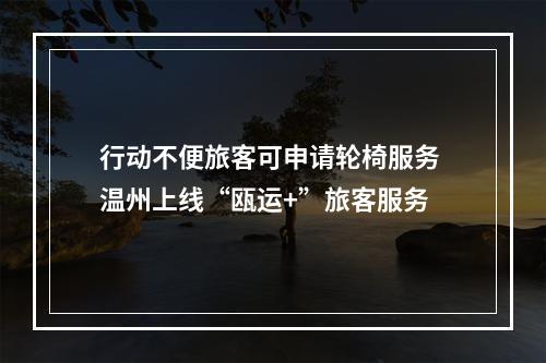 行动不便旅客可申请轮椅服务 温州上线“瓯运+”旅客服务