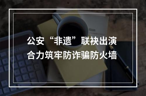 公安“非遗”联袂出演 合力筑牢防诈骗防火墙