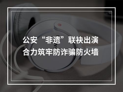 公安“非遗”联袂出演 合力筑牢防诈骗防火墙