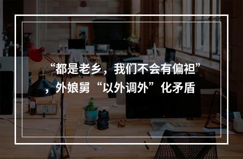 “都是老乡，我们不会有偏袒”，外娘舅“以外调外”化矛盾