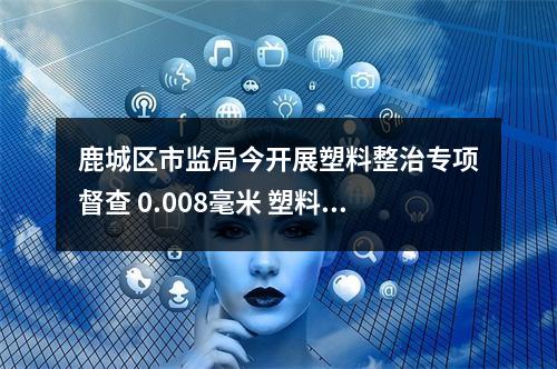 鹿城区市监局今开展塑料整治专项督查 0.008毫米 塑料袋厚度不合规，下架！