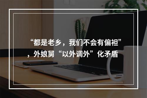 “都是老乡，我们不会有偏袒”，外娘舅“以外调外”化矛盾