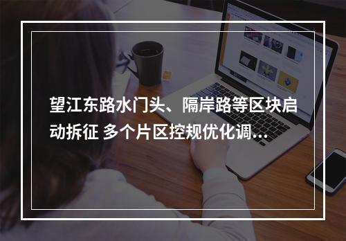 望江东路水门头、隔岸路等区块启动拆征 多个片区控规优化调整