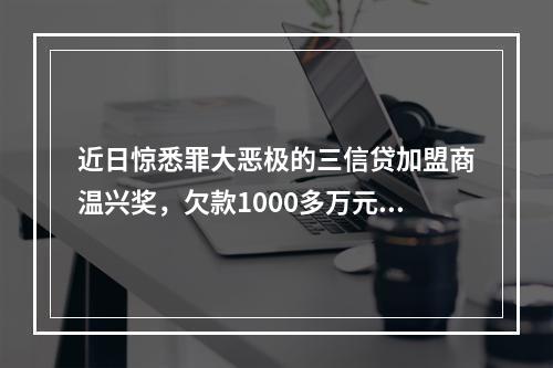 近日惊悉罪大恶极的三信贷加盟商温兴奖，欠款1000多万元，分