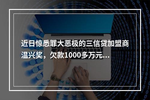 近日惊悉罪大恶极的三信贷加盟商温兴奖，欠款1000多万元，分