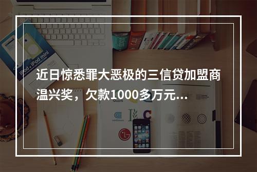 近日惊悉罪大恶极的三信贷加盟商温兴奖，欠款1000多万元，分