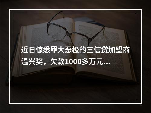 近日惊悉罪大恶极的三信贷加盟商温兴奖，欠款1000多万元，分